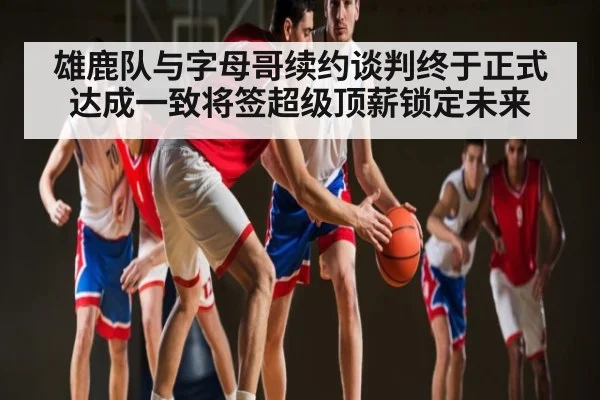 雄鹿队与字母哥续约谈判终于正式达成一致将签超级顶薪锁定未来（kaiyun）